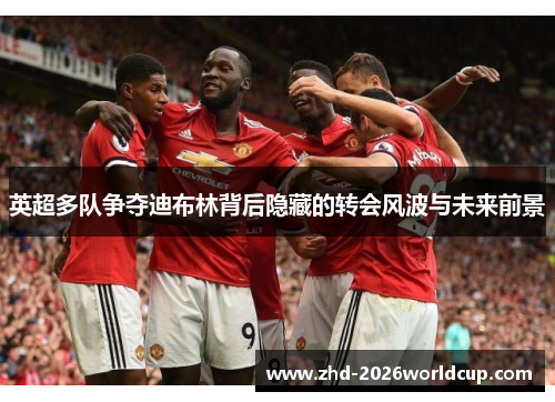 英超多队争夺迪布林背后隐藏的转会风波与未来前景 英超多队争夺迪布林背后隐藏的转会风波与未来前景