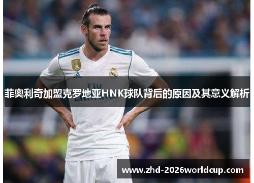 菲奥利奇加盟克罗地亚HNK球队背后的原因及其意义解析