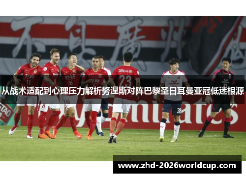 从战术适配到心理压力解析努涅斯对阵巴黎圣日耳曼亚冠低迷根源