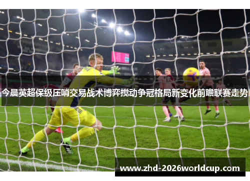 今晨英超保级压哨交易战术博弈搅动争冠格局新变化前瞻联赛走势