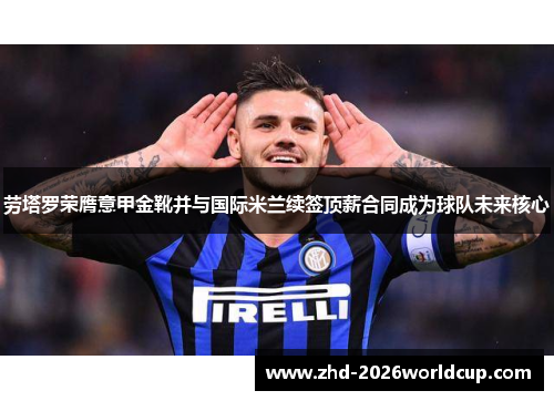 劳塔罗荣膺意甲金靴并与国际米兰续签顶薪合同成为球队未来核心 劳塔罗荣膺意甲金靴并与国际米兰续签顶薪合同成为球队未来核心