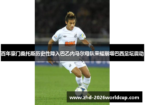 百年豪门桑托斯历史性降入巴乙内马尔母队荣耀崩塌巴西足坛震动 百年豪门桑托斯历史性降入巴乙内马尔母队荣耀崩塌巴西足坛震动