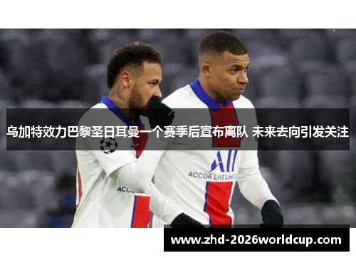 乌加特效力巴黎圣日耳曼一个赛季后宣布离队 未来去向引发关注 乌加特效力巴黎圣日耳曼一个赛季后宣布离队 未来去向引发关注