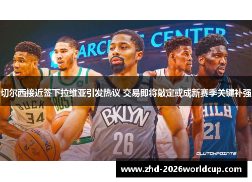 切尔西接近签下拉维亚引发热议 交易即将敲定或成新赛季关键补强 切尔西接近签下拉维亚引发热议 交易即将敲定或成新赛季关键补强