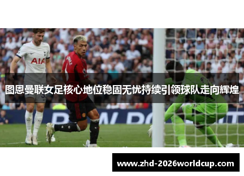 图恩曼联女足核心地位稳固无忧持续引领球队走向辉煌