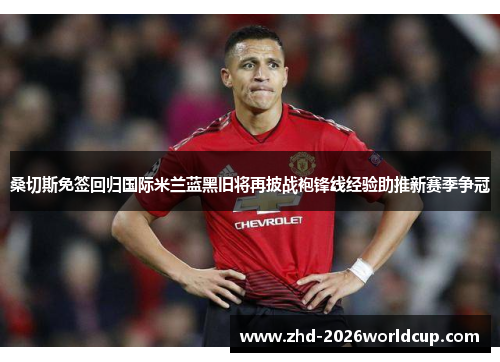 桑切斯免签回归国际米兰蓝黑旧将再披战袍锋线经验助推新赛季争冠