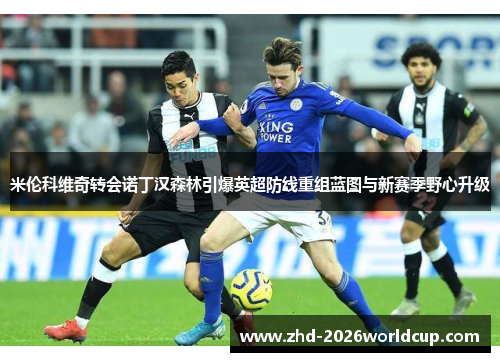 米伦科维奇转会诺丁汉森林引爆英超防线重组蓝图与新赛季野心升级