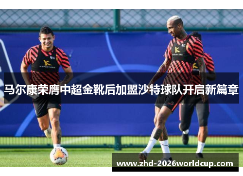 马尔康荣膺中超金靴后加盟沙特球队开启新篇章
