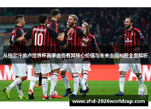 从恰尔汗奥卢世界杯赛季走势看其核心价值与未来走向判断全面解析 从恰尔汗奥卢世界杯赛季走势看其核心价值与未来走向判断全面解析